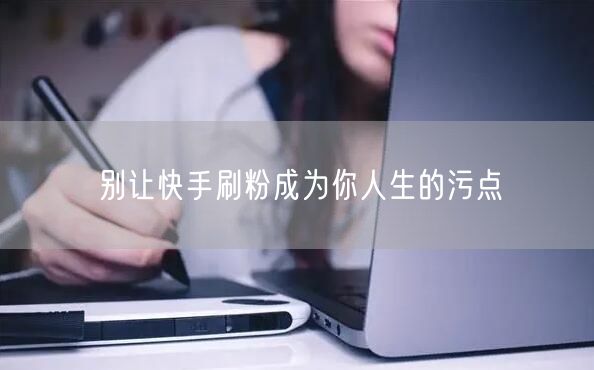 别让快手刷粉成为你人生的污点