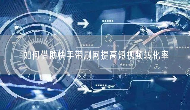如何借助快手带刷网提高短视频转化率