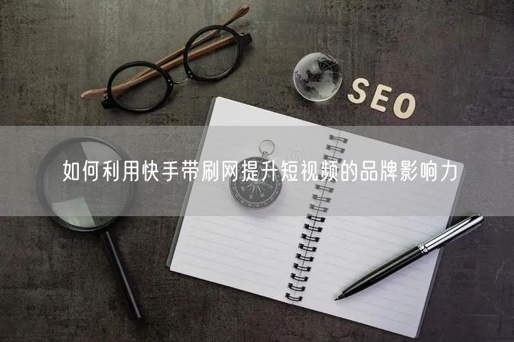 如何利用快手带刷网提升短视频的品牌影响力