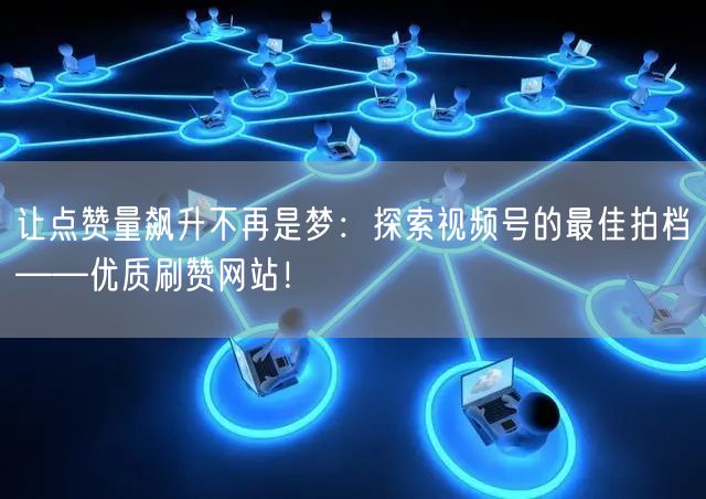 让点赞量飙升不再是梦：探索视频号的最佳拍档——优质刷赞网站！