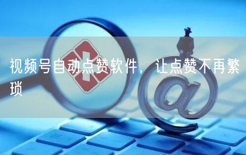 视频号自动点赞软件，让点赞不再繁琐