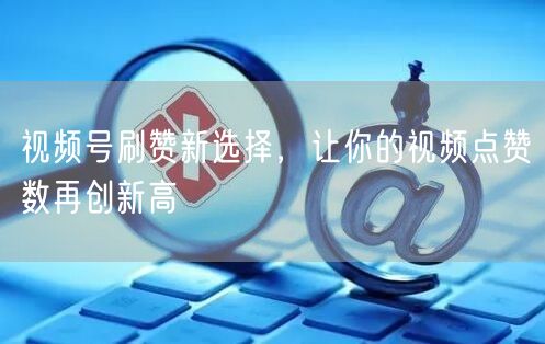 视频号刷赞新选择，让你的视频点赞数再创新高