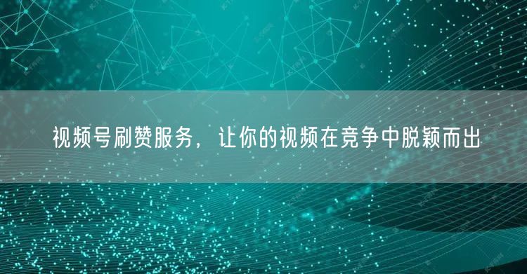 视频号刷赞服务，让你的视频在竞争中脱颖而出